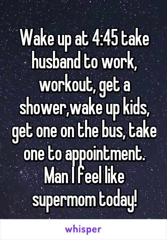 Wake up at 4:45 take husband to work, workout, get a shower,wake up kids, get one on the bus, take one to appointment. Man I feel like supermom today!