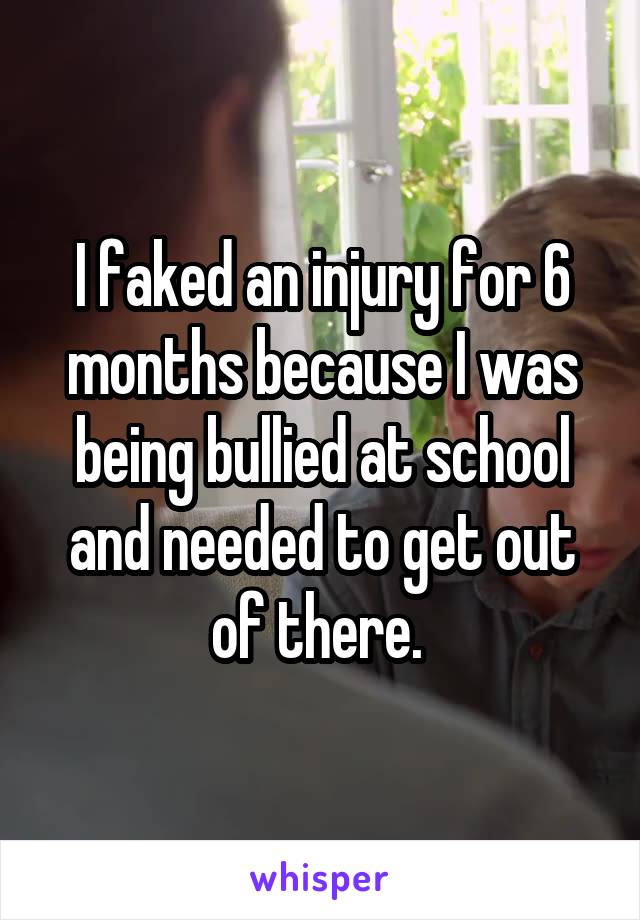 I faked an injury for 6 months because I was being bullied at school and needed to get out of there. 