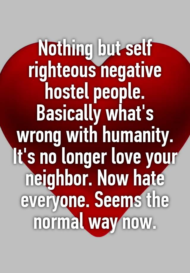 Nothing but self righteous negative hostel people. Basically what's wrong with humanity. It's no longer love your neighbor. Now hate everyone. Seems the normal way now.