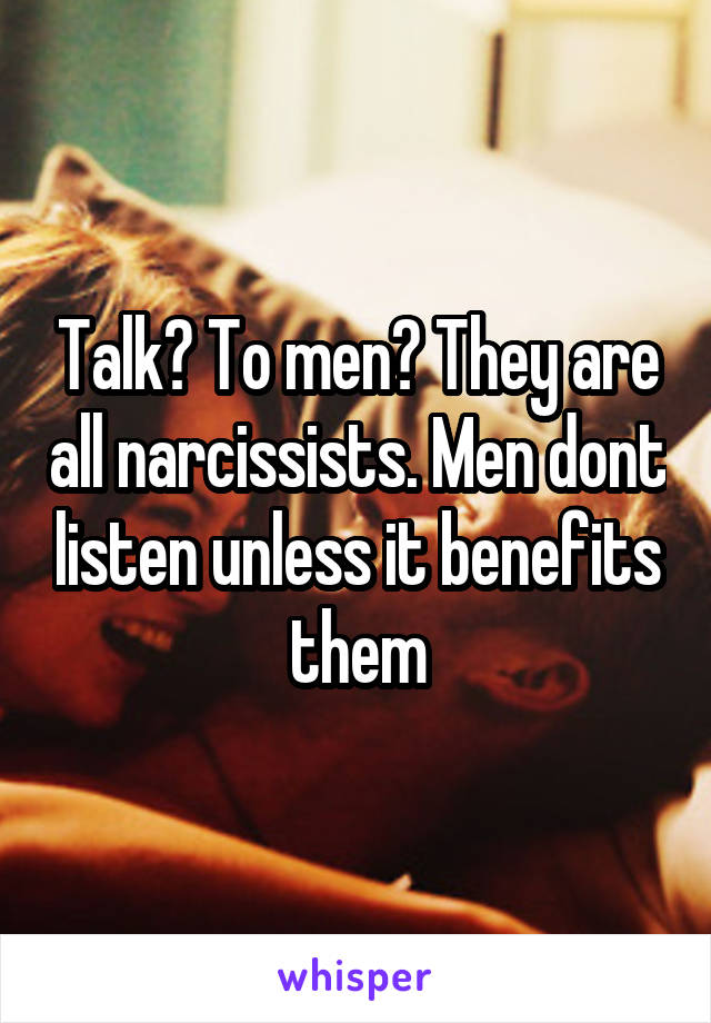 Talk? To men? They are all narcissists. Men dont listen unless it benefits them