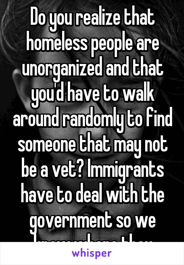 Do you realize that homeless people are unorganized and that you'd have to walk around randomly to find someone that may not be a vet? Immigrants have to deal with the government so we know where they