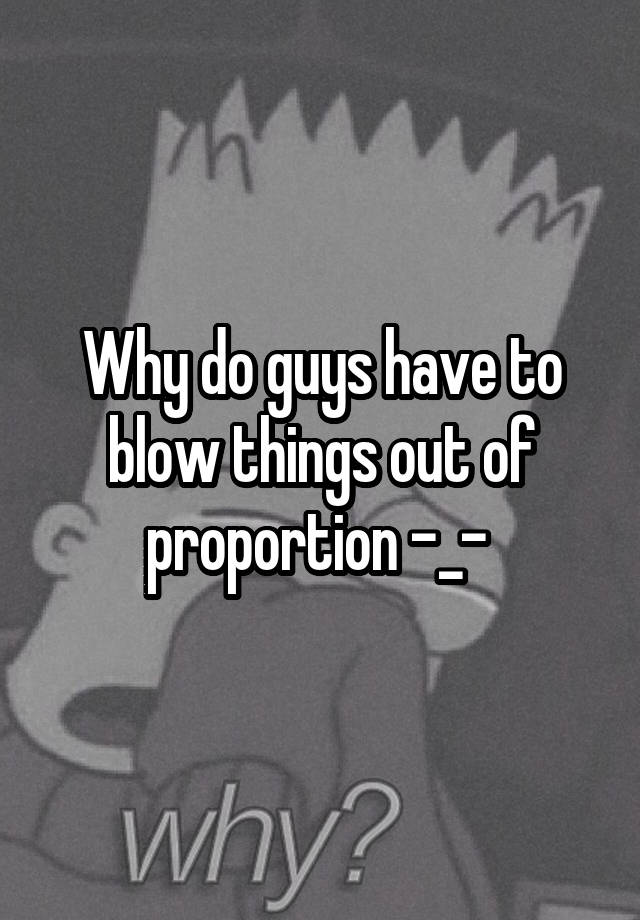 why-do-guys-have-to-blow-things-out-of-proportion