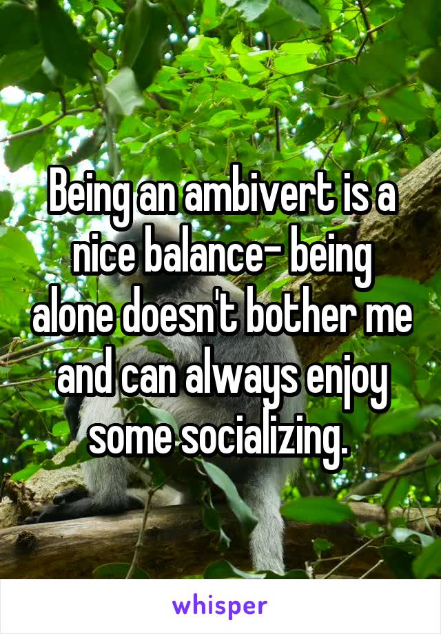 Being an ambivert is a nice balance- being alone doesn't bother me and can always enjoy some socializing. 
