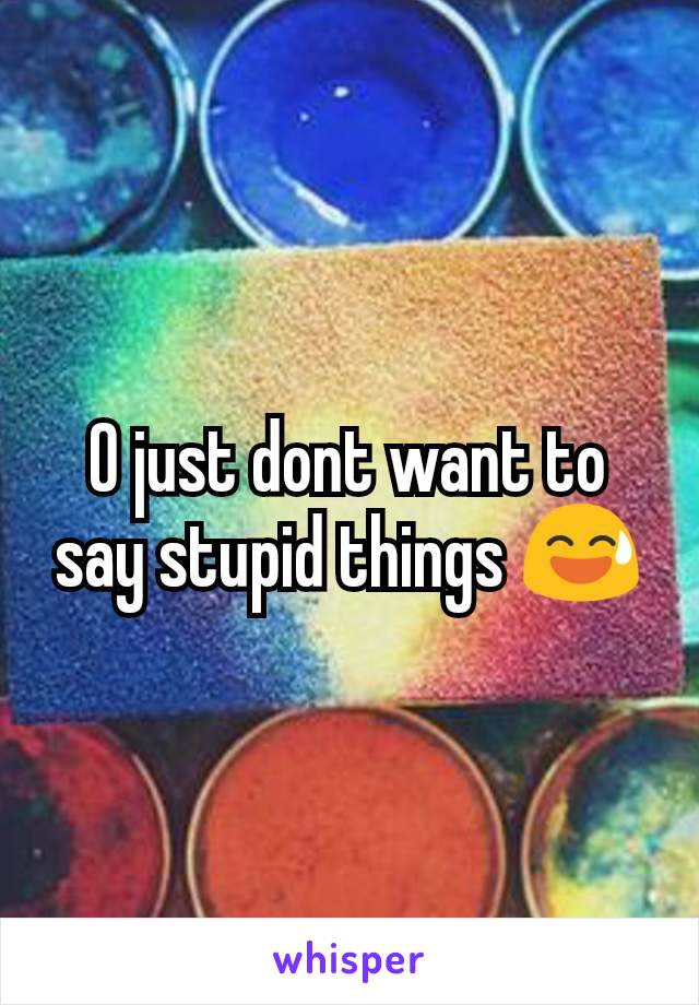 O just dont want to say stupid things 😅