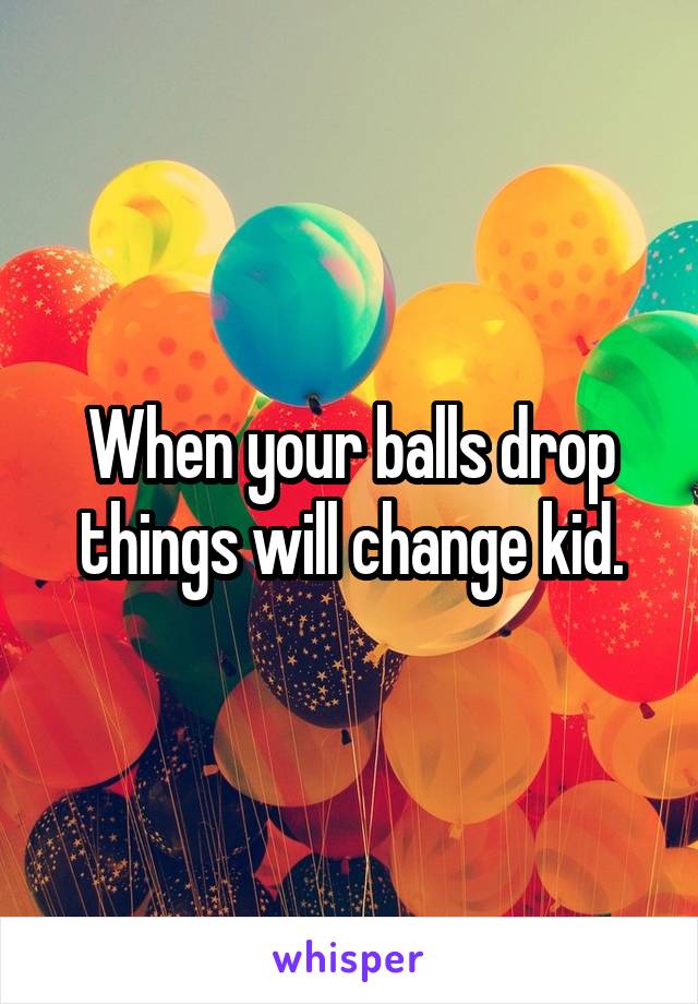 When your balls drop things will change kid.