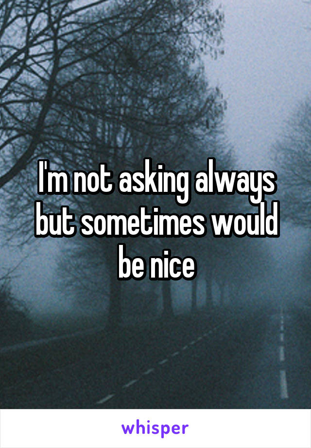 I'm not asking always but sometimes would be nice