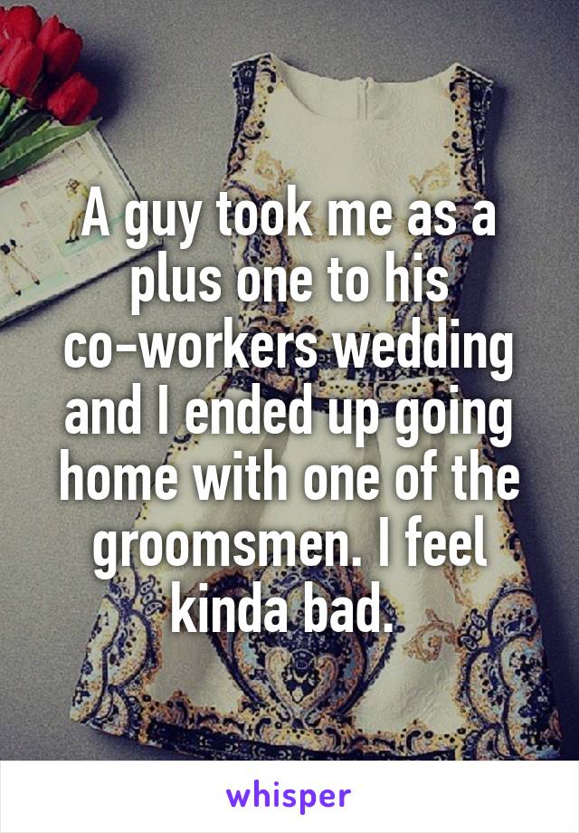 A guy took me as a plus one to his co-workers wedding and I ended up going home with one of the groomsmen. I feel kinda bad. 