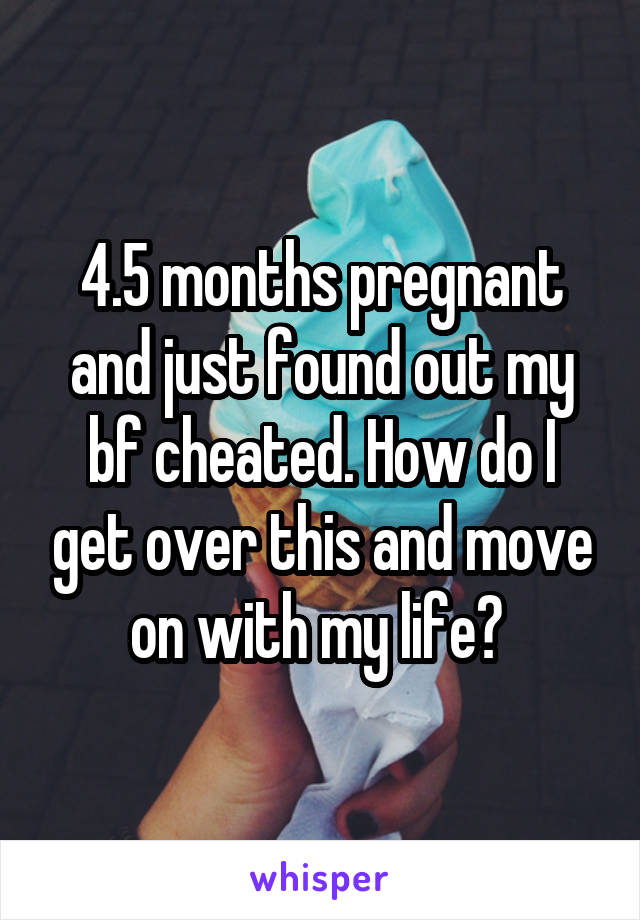 4.5 months pregnant and just found out my bf cheated. How do I get over this and move on with my life? 