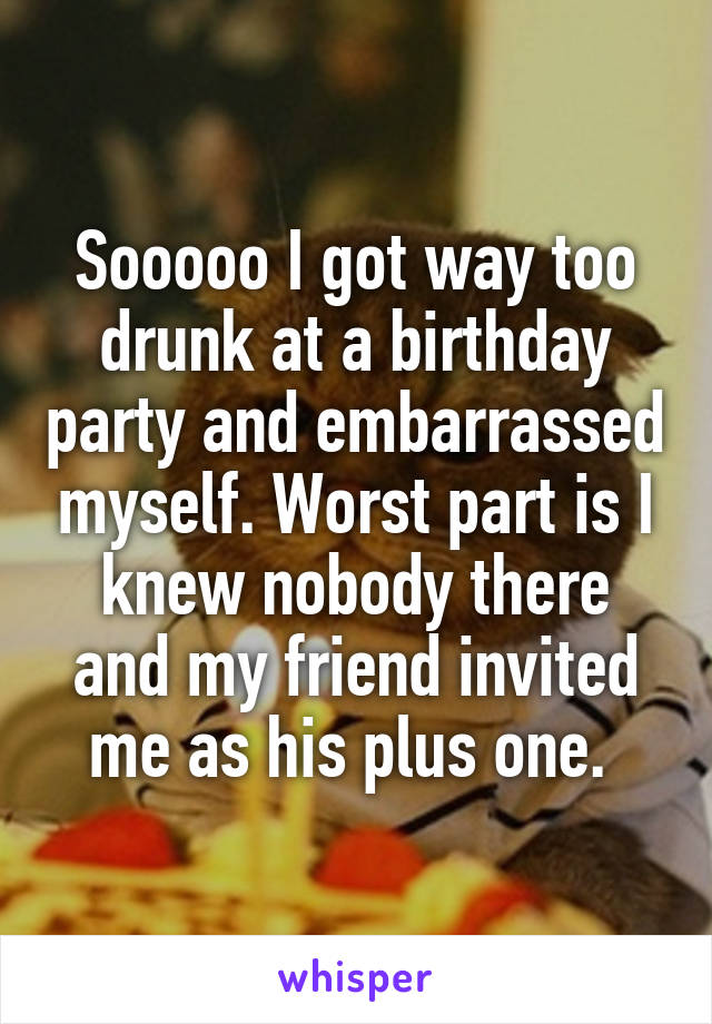 Sooooo I got way too drunk at a birthday party and embarrassed myself. Worst part is I knew nobody there and my friend invited me as his plus one. 