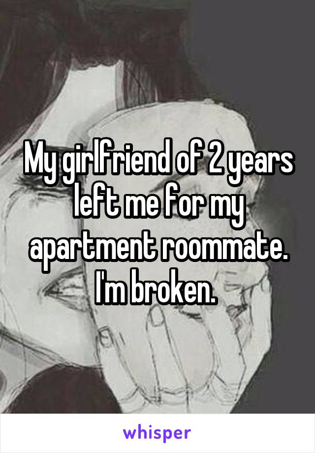 My girlfriend of 2 years left me for my apartment roommate. I'm broken. 