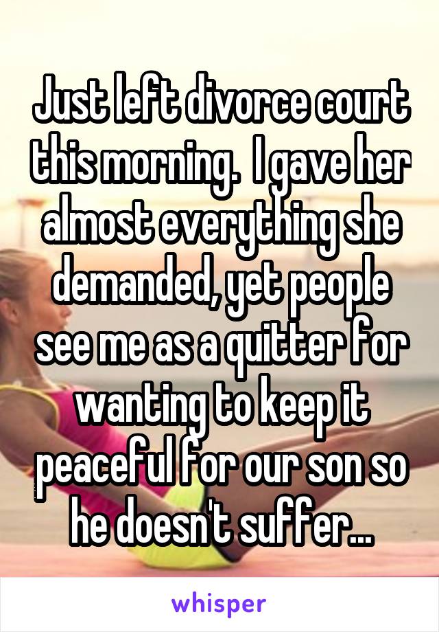 Just left divorce court this morning.  I gave her almost everything she demanded, yet people see me as a quitter for wanting to keep it peaceful for our son so he doesn't suffer...