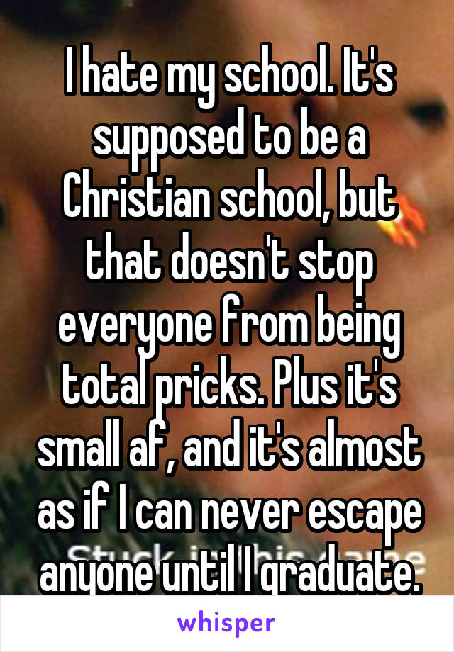 I hate my school. It's supposed to be a Christian school, but that doesn't stop everyone from being total pricks. Plus it's small af, and it's almost as if I can never escape anyone until I graduate.