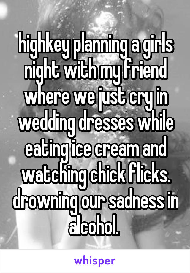 highkey planning a girls night with my friend where we just cry in wedding dresses while eating ice cream and watching chick flicks. drowning our sadness in alcohol. 