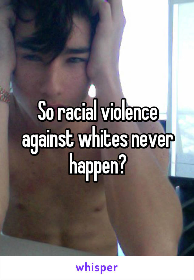 So racial violence against whites never happen?