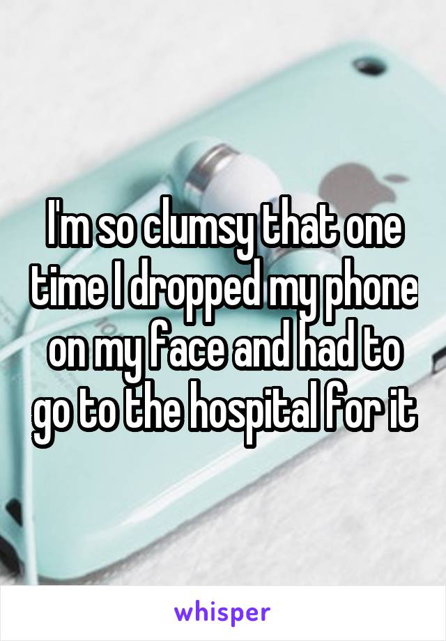 I'm so clumsy that one time I dropped my phone on my face and had to go to the hospital for it