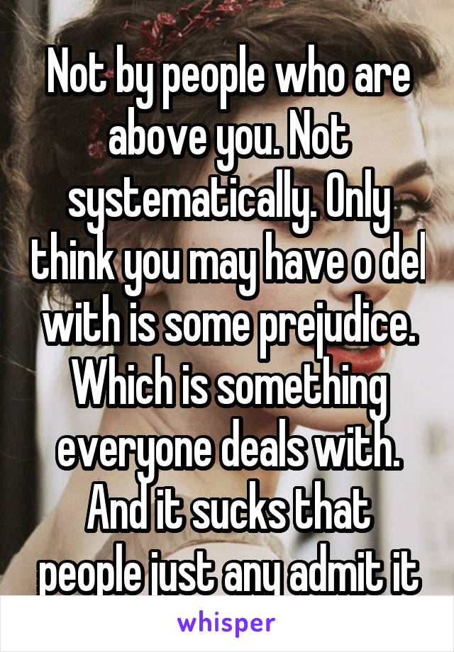 Not by people who are above you. Not systematically. Only think you may have o del with is some prejudice. Which is something everyone deals with. And it sucks that people just any admit it