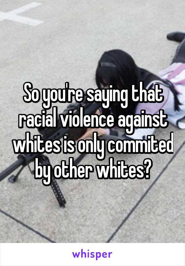 So you're saying that racial violence against whites is only commited by other whites?