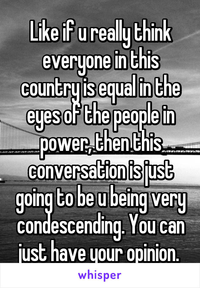 Like if u really think everyone in this country is equal in the eyes of the people in power, then this conversation is just going to be u being very condescending. You can just have your opinion. 