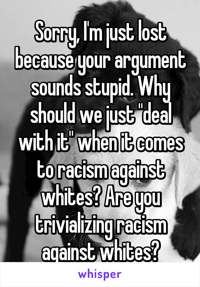 Sorry, I'm just lost because your argument sounds stupid. Why should we just "deal with it" when it comes to racism against whites? Are you trivializing racism against whites?