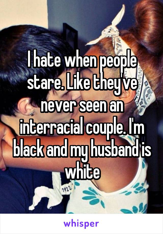 I hate when people stare. Like they've never seen an interracial couple. I'm black and my husband is white