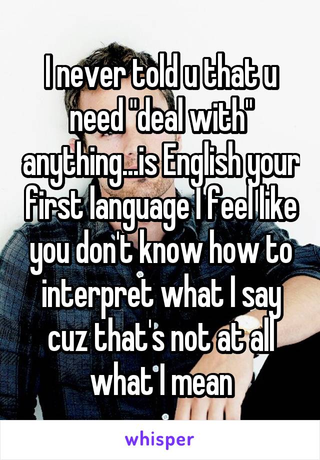 I never told u that u need "deal with" anything...is English your first language I feel like you don't know how to interpret what I say cuz that's not at all what I mean