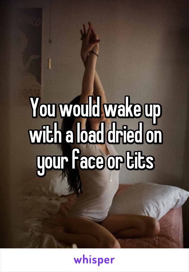 You would wake up with a load dried on your face or tits