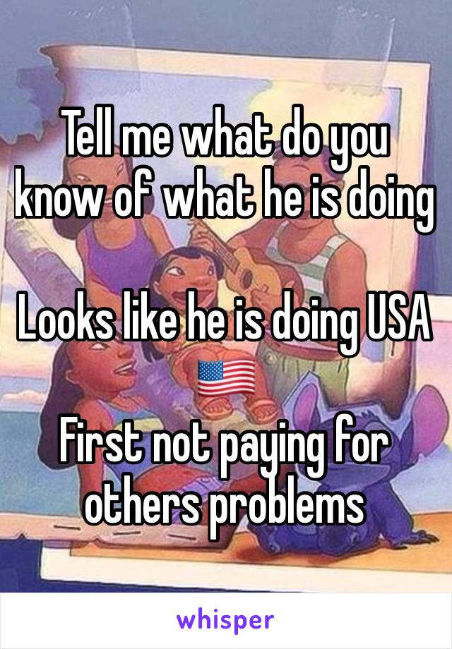 Tell me what do you know of what he is doing 

Looks like he is doing USA 🇺🇸 
First not paying for others problems 