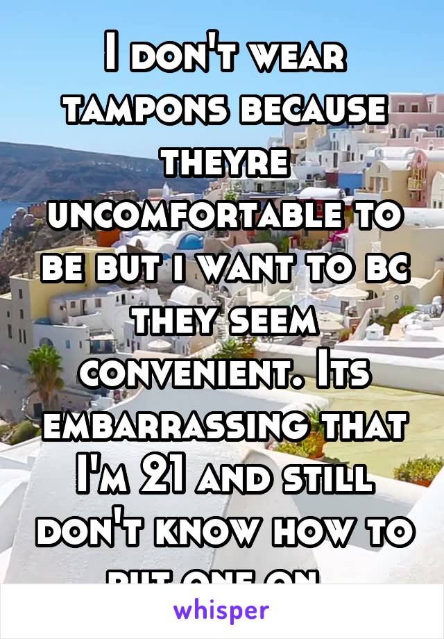 I don't wear tampons because theyre uncomfortable to be but i want to bc they seem convenient. Its embarrassing that I'm 21 and still don't know how to put one on. 