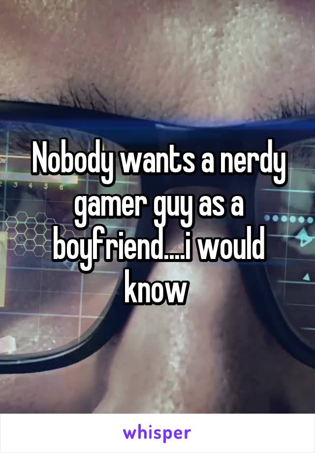 Nobody wants a nerdy gamer guy as a boyfriend....i would know 