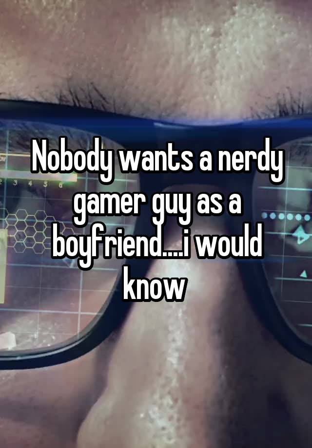 Nobody wants a nerdy gamer guy as a boyfriend....i would know 