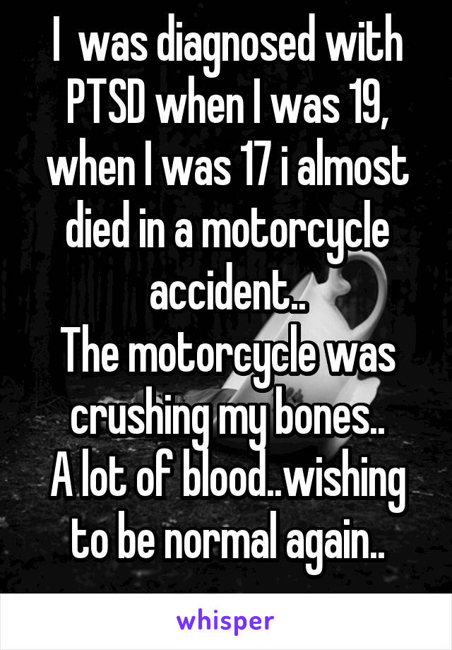 I  was diagnosed with PTSD when I was 19, when I was 17 i almost died in a motorcycle accident..
The motorcycle was crushing my bones..
A lot of blood..wishing to be normal again..
