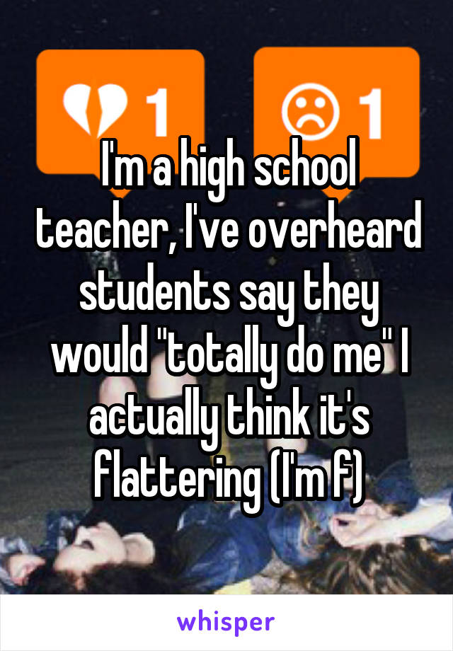 I'm a high school teacher, I've overheard students say they would "totally do me" I actually think it's flattering (I'm f)