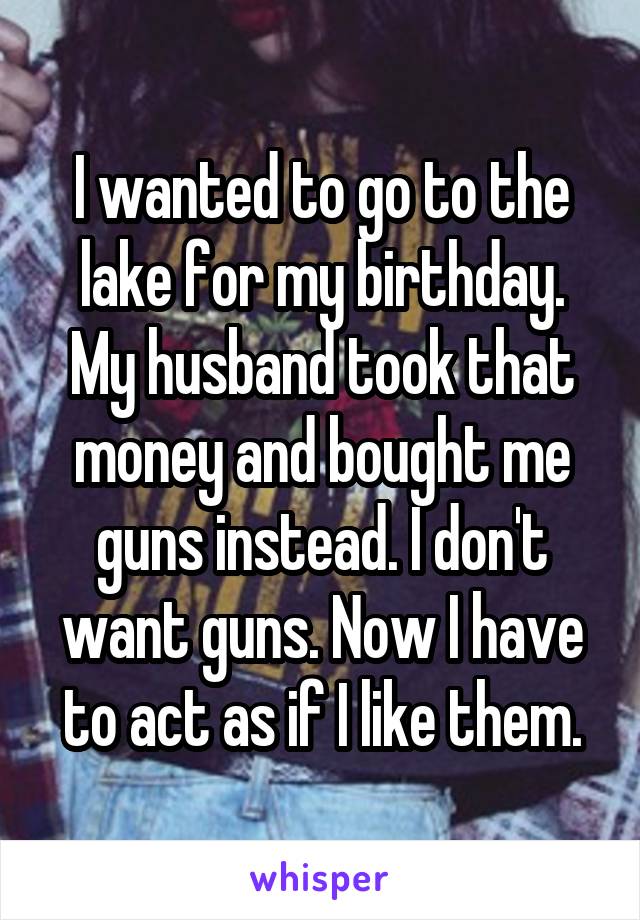 I wanted to go to the lake for my birthday. My husband took that money and bought me guns instead. I don't want guns. Now I have to act as if I like them.