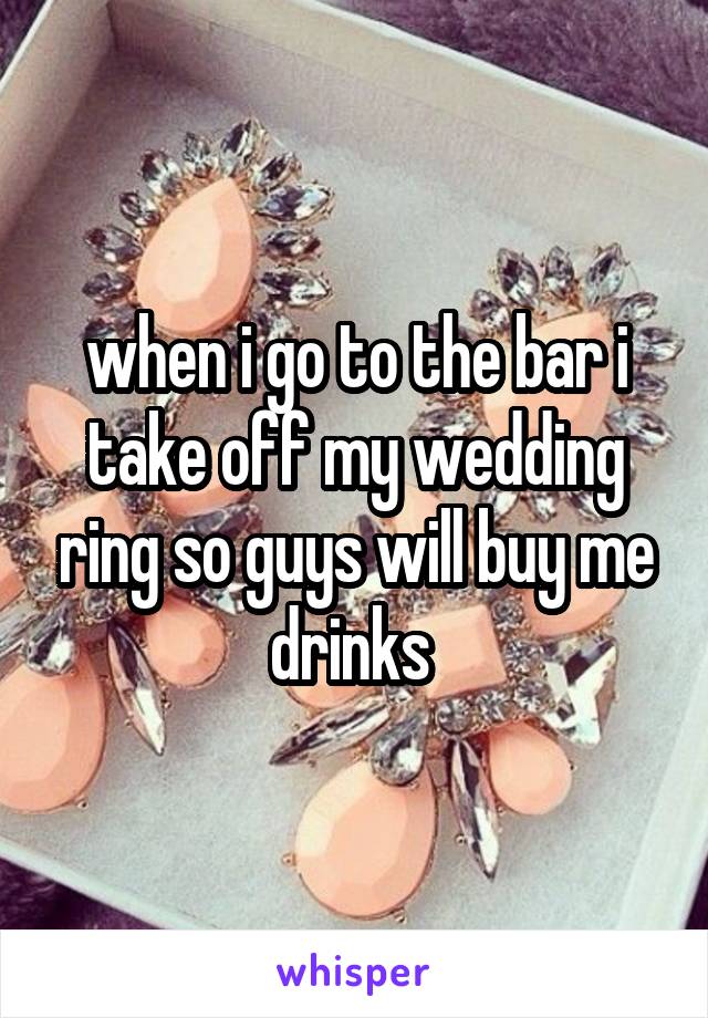 when i go to the bar i take off my wedding ring so guys will buy me drinks 