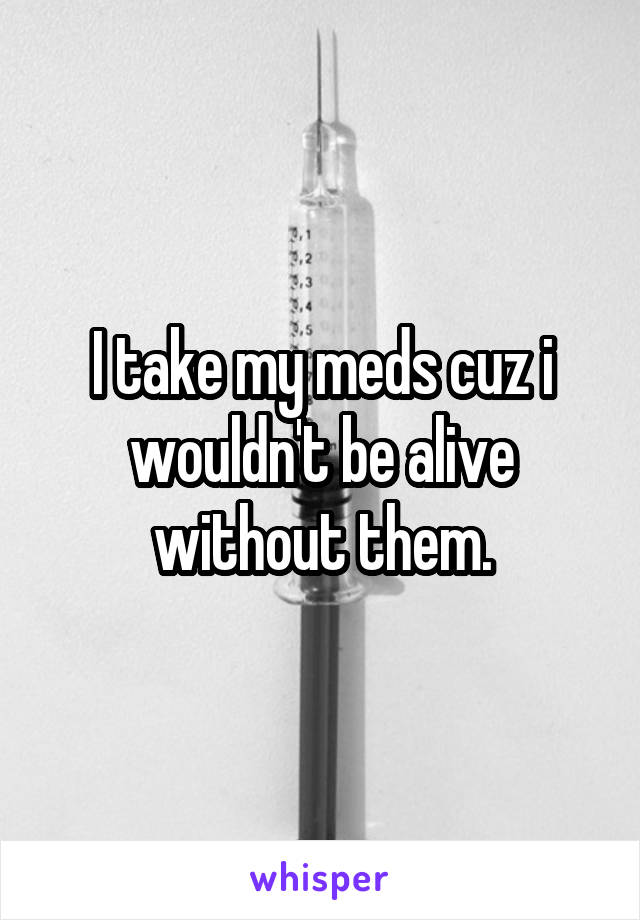 I take my meds cuz i wouldn't be alive without them.