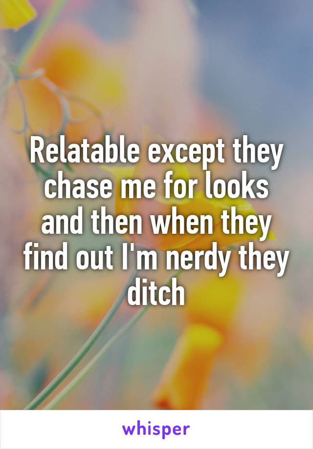 Relatable except they chase me for looks and then when they find out I'm nerdy they ditch