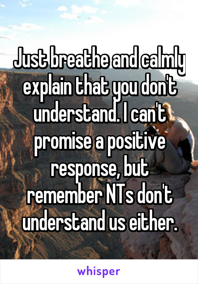 Just breathe and calmly explain that you don't understand. I can't promise a positive response, but remember NTs don't understand us either.