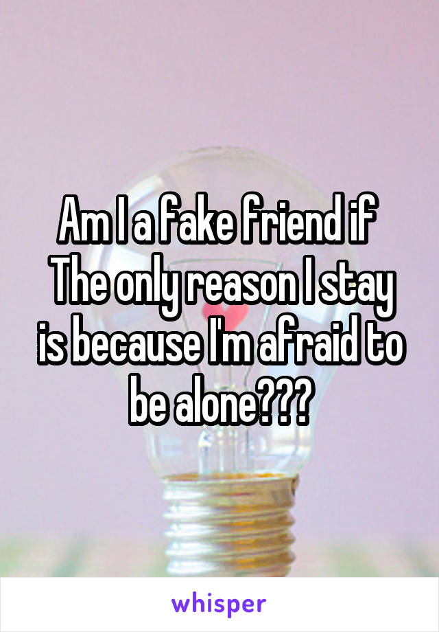 Am I a fake friend if 
The only reason I stay is because I'm afraid to be alone???