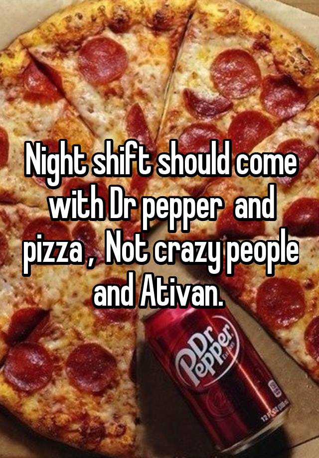 Night shift should come with Dr pepper  and pizza ,  Not crazy people and Ativan. 