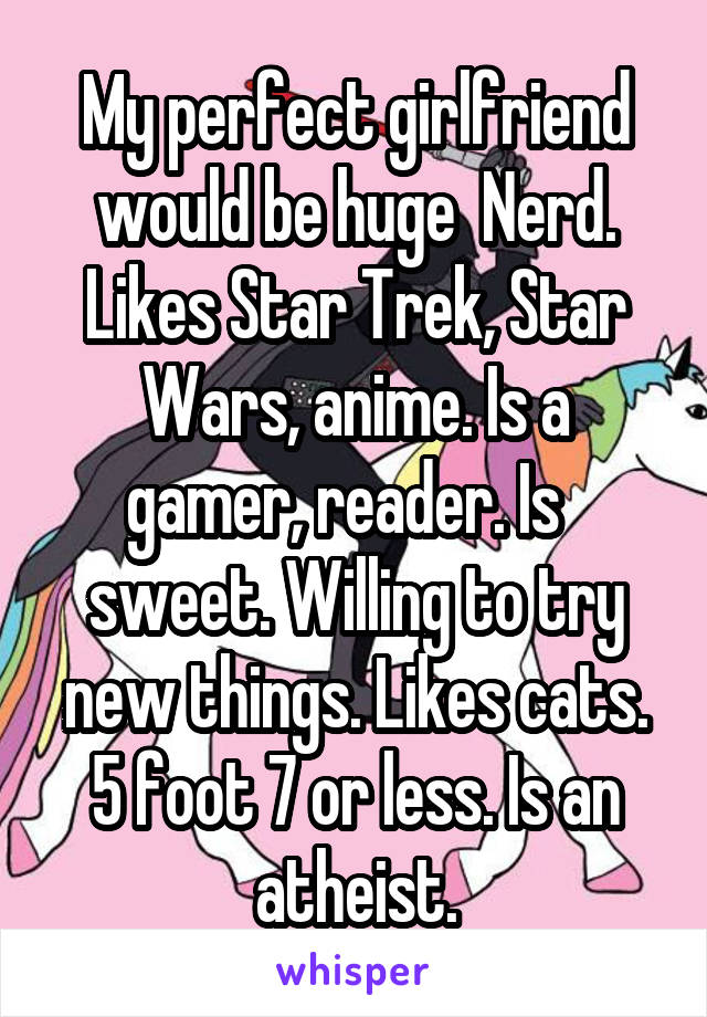 My perfect girlfriend would be huge  Nerd. Likes Star Trek, Star Wars, anime. Is a gamer, reader. Is   sweet. Willing to try new things. Likes cats. 5 foot 7 or less. Is an atheist.