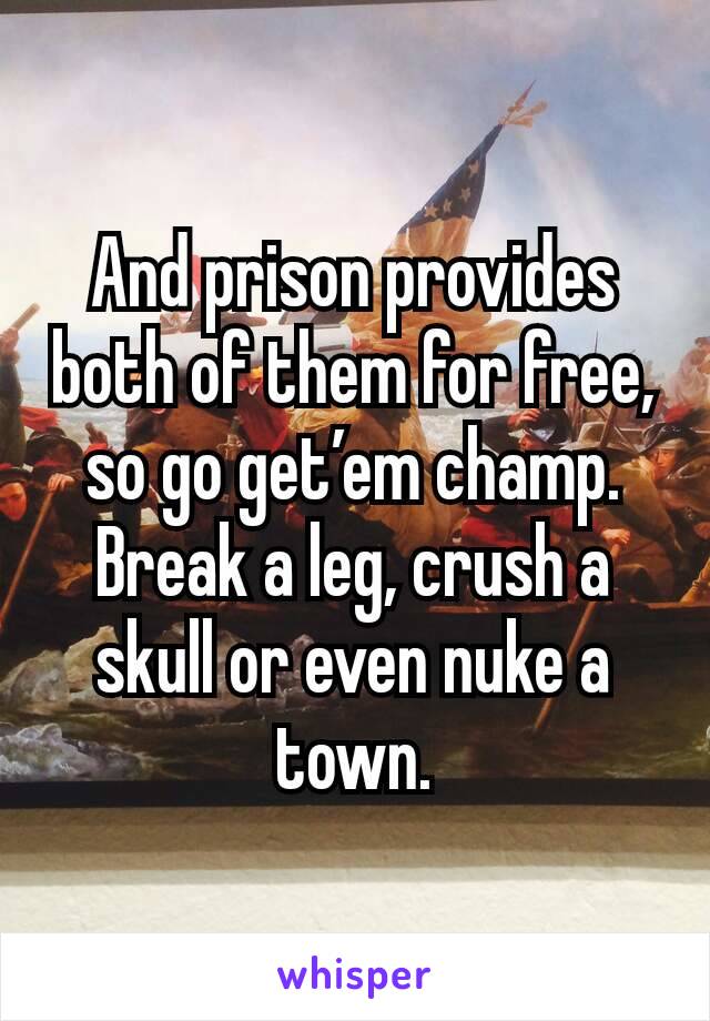 And prison provides both of them for free, so go get’em champ. Break a leg, crush a skull or even nuke a town.