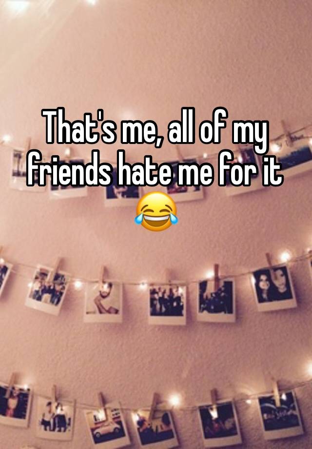 that-s-me-all-of-my-friends-hate-me-for-it