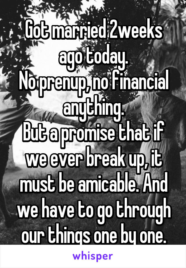 Got married 2weeks ago today.
No prenup, no financial anything.
But a promise that if we ever break up, it must be amicable. And we have to go through our things one by one.