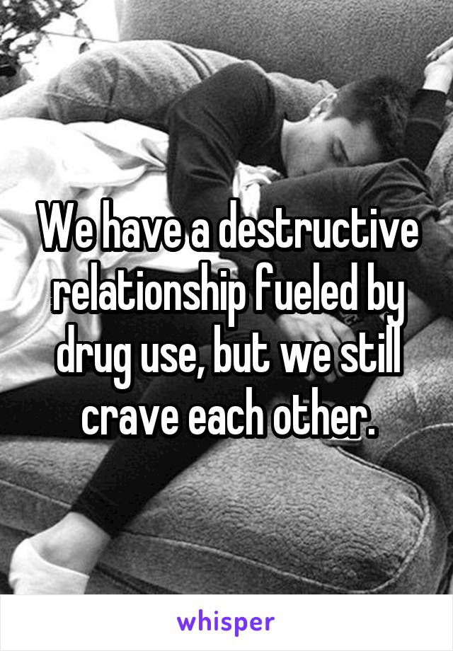 We have a destructive relationship fueled by drug use, but we still crave each other.