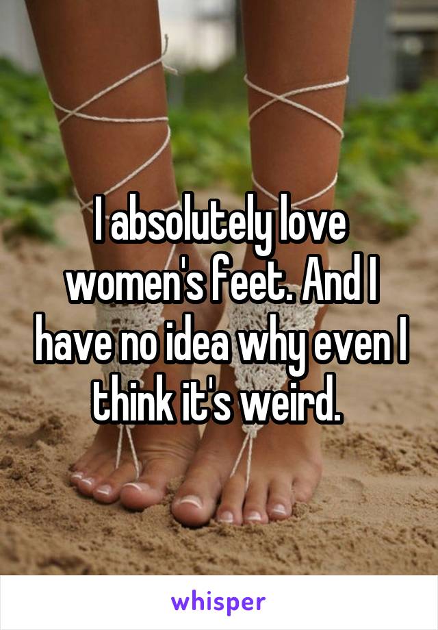 I absolutely love women's feet. And I have no idea why even I think it's weird. 