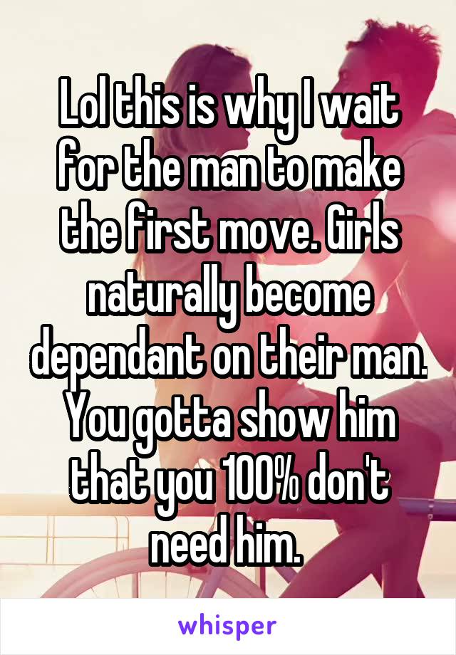 Lol this is why I wait for the man to make the first move. Girls naturally become dependant on their man. You gotta show him that you 100% don't need him. 