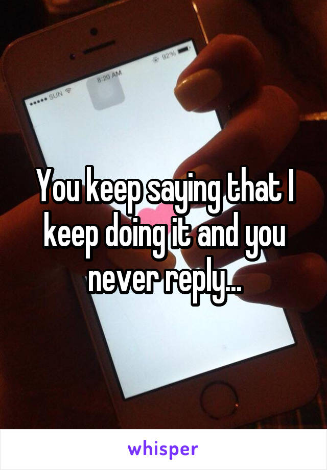 You keep saying that I keep doing it and you never reply...