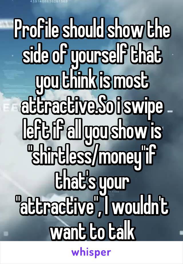 Profile should show the side of yourself that you think is most attractive.So i swipe left if all you show is "shirtless/money"if that's your "attractive", I wouldn't want to talk