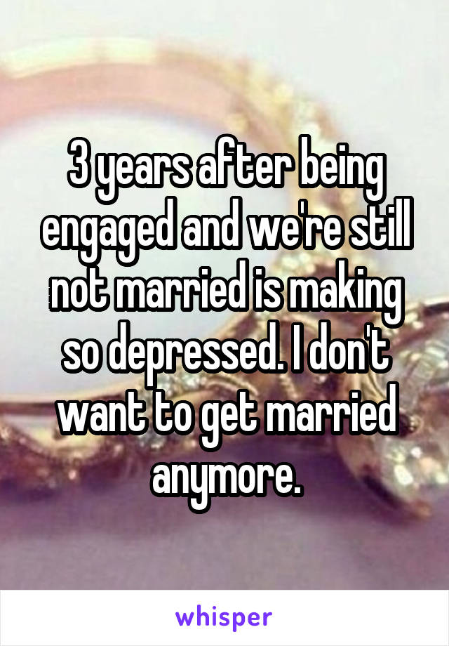 3 years after being engaged and we're still not married is making so depressed. I don't want to get married anymore.