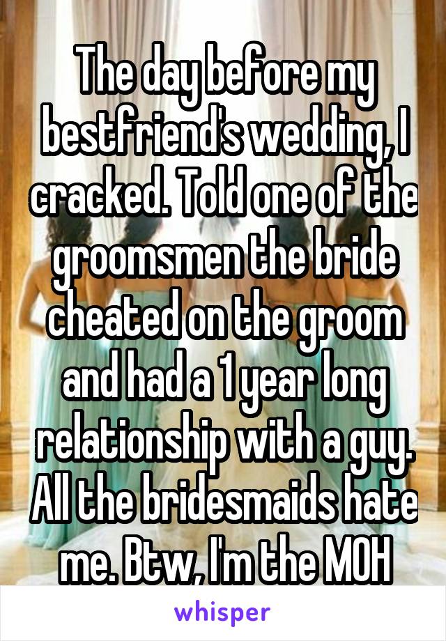 The day before my bestfriend's wedding, I cracked. Told one of the groomsmen the bride cheated on the groom and had a 1 year long relationship with a guy. All the bridesmaids hate me. Btw, I'm the MOH